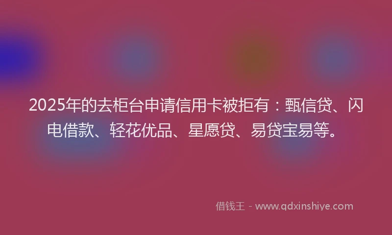 2025年的去柜台申请信用卡被拒有：甄信贷、闪电借款、轻花优品、星愿贷、易贷宝易等。