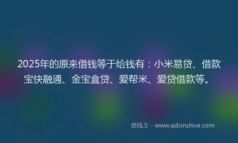 2025年的原来借钱等于给钱有：小米易贷、借款宝快融通、金宝盒贷、爱帮米、爱贷借款等。