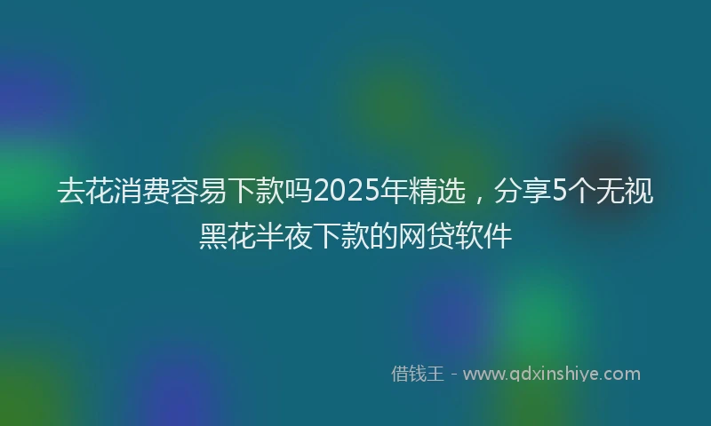 去花消费容易下款吗2025年精选，分享5个无视黑花半夜下款的网贷软件