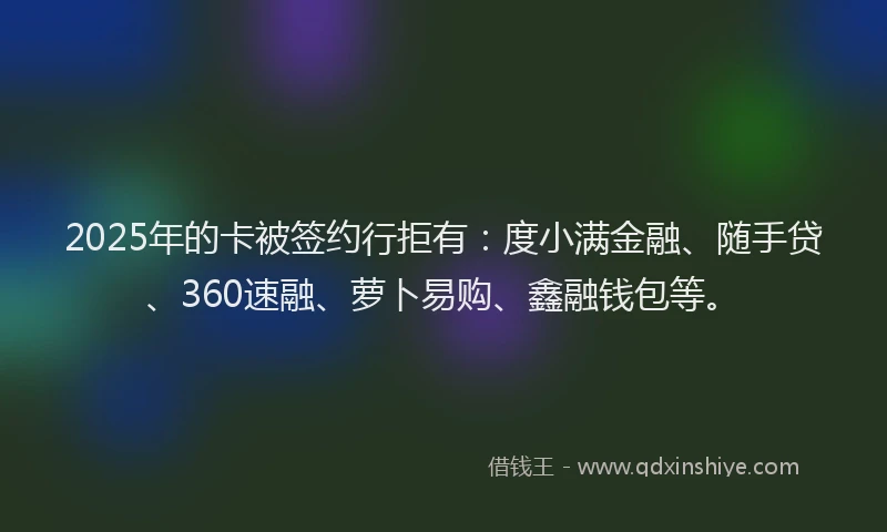 2025年的卡被签约行拒有：度小满金融、随手贷、360速融、萝卜易购、鑫融钱包等。
