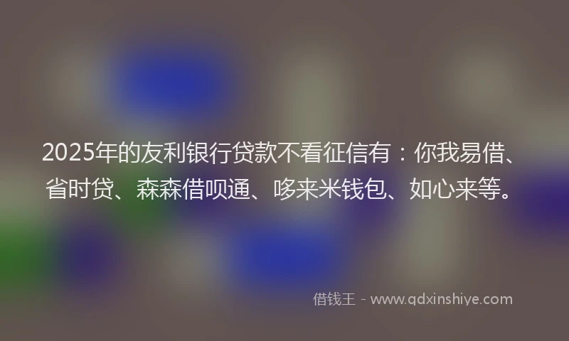 2025年的友利银行贷款不看征信有：你我易借、省时贷、森森借呗通、哆来米钱包、如心来等。
