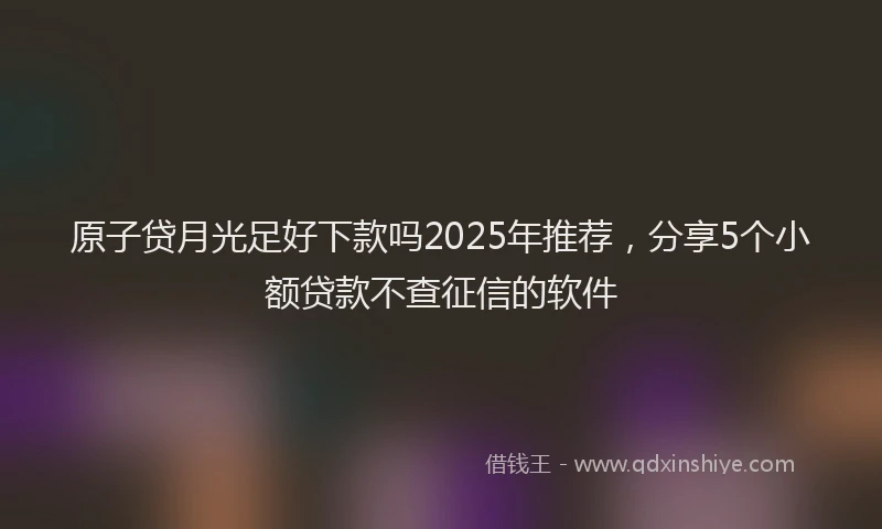 原子贷月光足好下款吗2025年推荐，分享5个小额贷款不查征信的软件