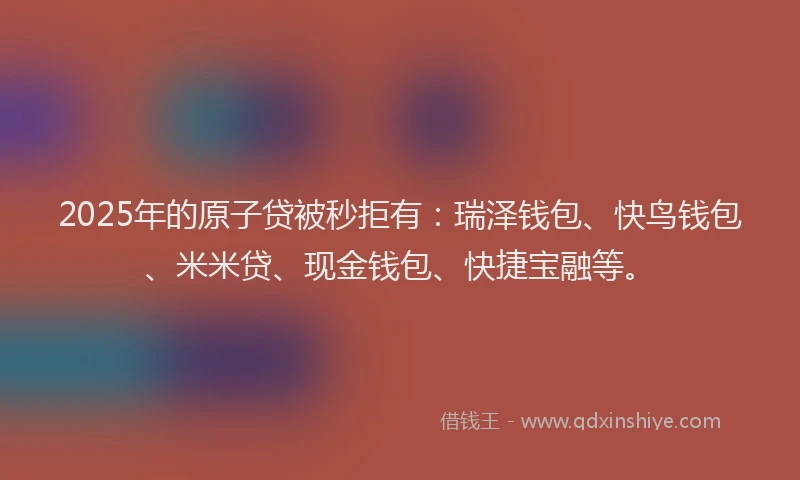 2025年的原子贷被秒拒有：瑞泽钱包、快鸟钱包、米米贷、现金钱包、快捷宝融等。