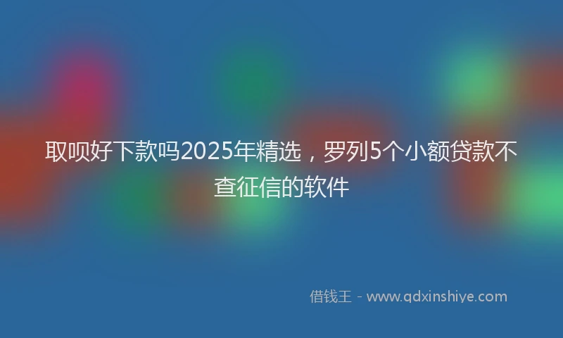 取呗好下款吗2025年精选，罗列5个小额贷款不查征信的软件
