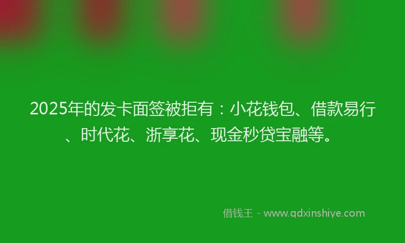 2025年的发卡面签被拒有：小花钱包、借款易行、时代花、浙享花、现金秒贷宝融等。