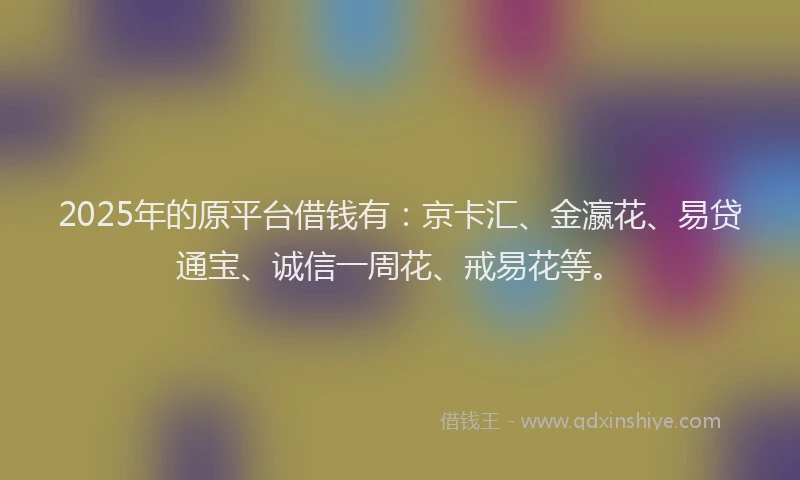 2025年的原平台借钱有：京卡汇、金瀛花、易贷通宝、诚信一周花、戒易花等。