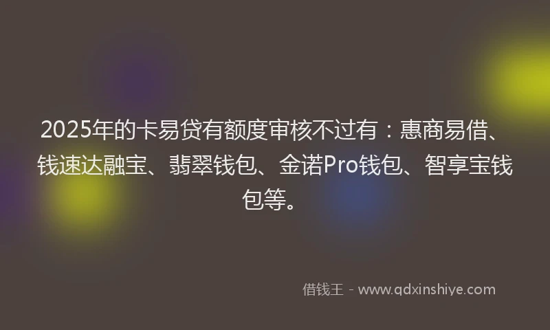 2025年的卡易贷有额度审核不过有：惠商易借、钱速达融宝、翡翠钱包、金诺Pro钱包、智享宝钱包等。