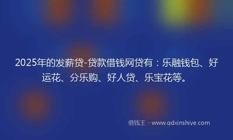 2025年的发薪贷-贷款借钱网贷有：乐融钱包、好运花、分乐购、好人贷、乐宝花等。