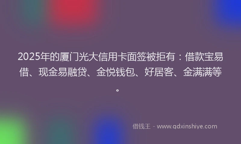 2025年的厦门光大信用卡面签被拒有：借款宝易借、现金易融贷、金悦钱包、好居客、金满满等。