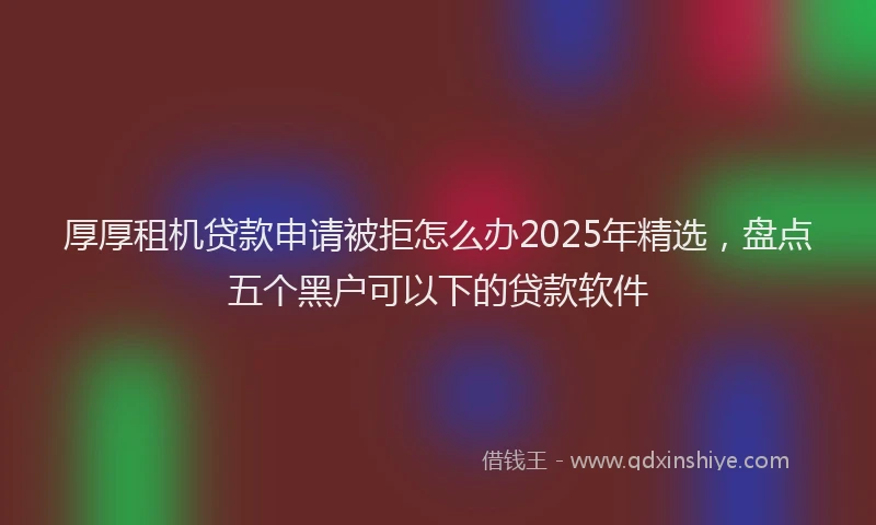 厚厚租机贷款申请被拒怎么办2025年精选，盘点五个黑户可以下的贷款软件