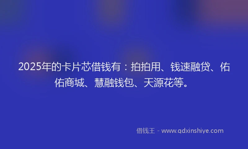 2025年的卡片芯借钱有：拍拍用、钱速融贷、佑佑商城、慧融钱包、天源花等。