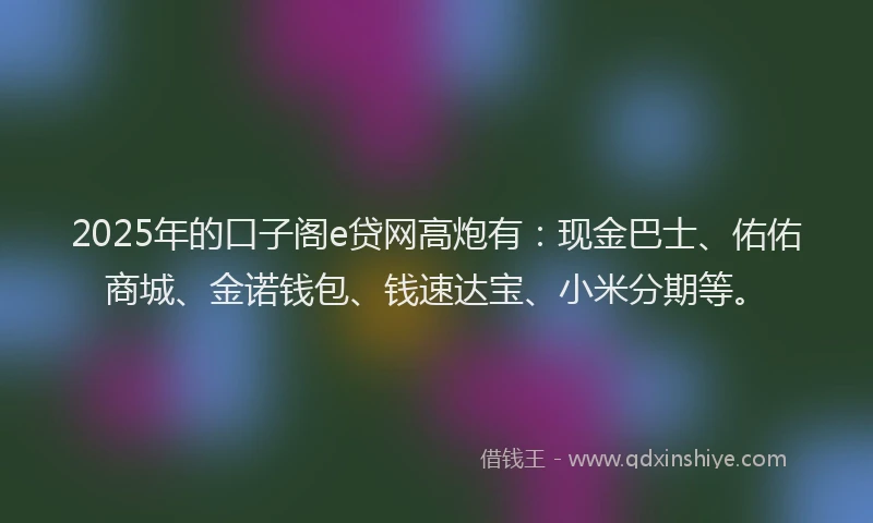2025年的口子阁e贷网高炮有：现金巴士、佑佑商城、金诺钱包、钱速达宝、小米分期等。