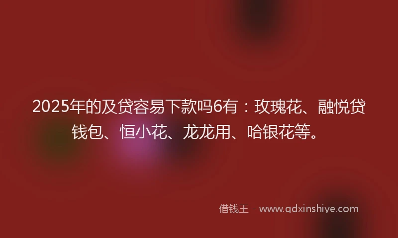 2025年的及贷容易下款吗6有：玫瑰花、融悦贷钱包、恒小花、龙龙用、哈银花等。