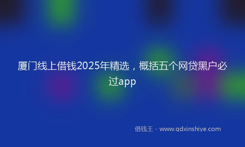 厦门线上借钱2025年精选，概括五个网贷黑户必过app