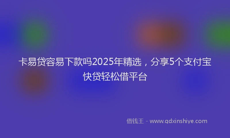 卡易贷容易下款吗2025年精选，分享5个支付宝快贷轻松借平台