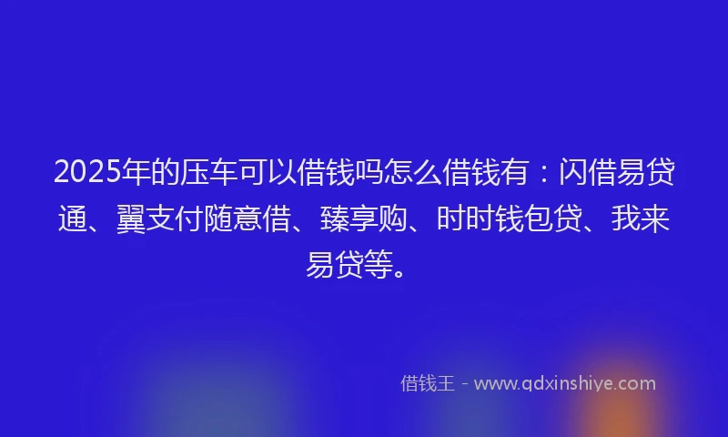 2025年的压车可以借钱吗怎么借钱有：闪借易贷通、翼支付随意借、臻享购、时时钱包贷、我来易贷等。