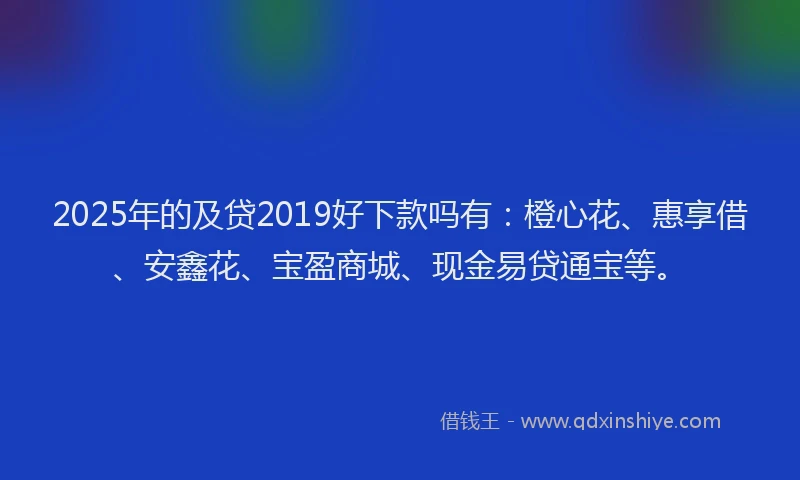 2025年的及贷2019好下款吗有：橙心花、惠享借、安鑫花、宝盈商城、现金易贷通宝等。