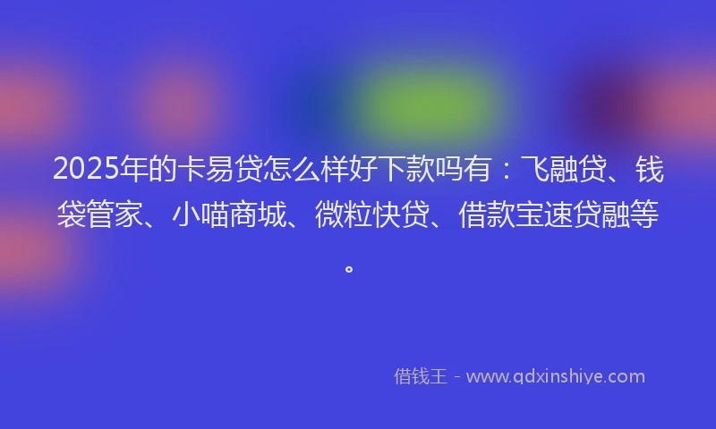 2025年的卡易贷怎么样好下款吗有：飞融贷、钱袋管家、小喵商城、微粒快贷、借款宝速贷融等。