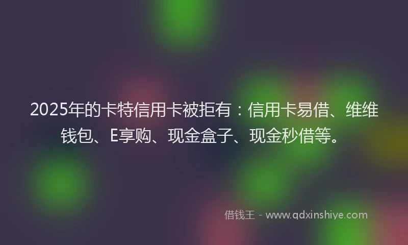 2025年的卡特信用卡被拒有：信用卡易借、维维钱包、E享购、现金盒子、现金秒借等。