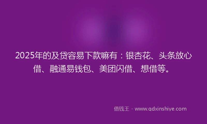 2025年的及贷容易下款嘛有：银杏花、头条放心借、融通易钱包、美团闪借、想借等。