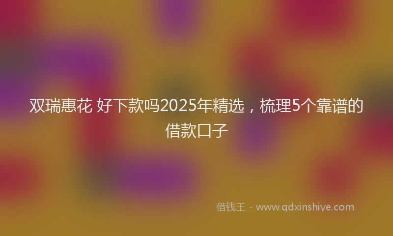 双瑞惠花 好下款吗2025年精选，梳理5个靠谱的借款口子