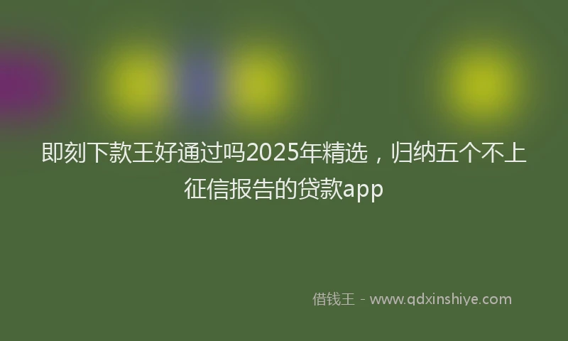 即刻下款王好通过吗2025年精选，归纳五个不上征信报告的贷款app