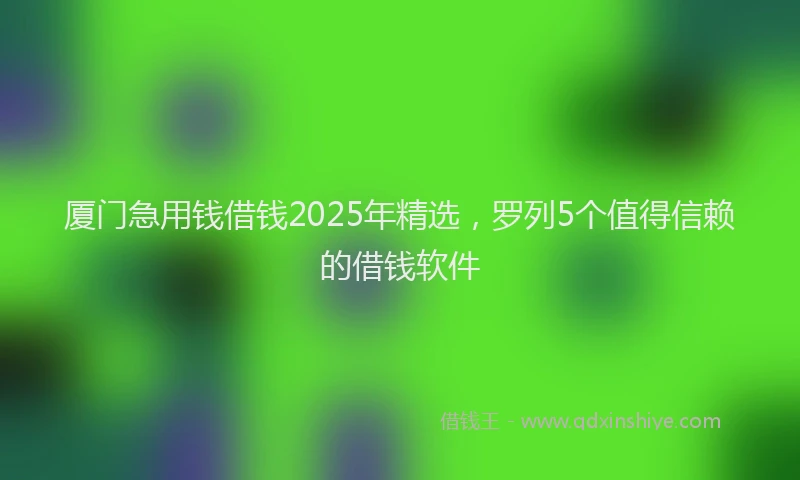 厦门急用钱借钱2025年精选，罗列5个值得信赖的借钱软件