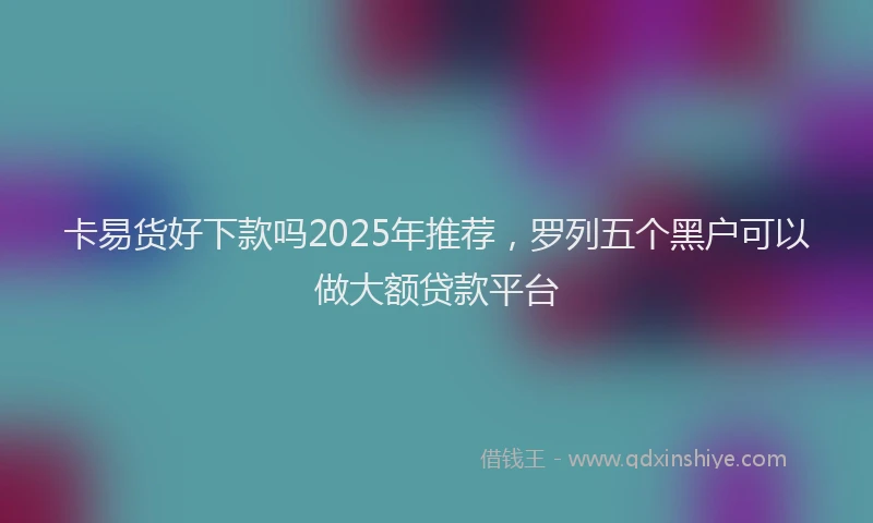 卡易货好下款吗2025年推荐，罗列五个黑户可以做大额贷款平台