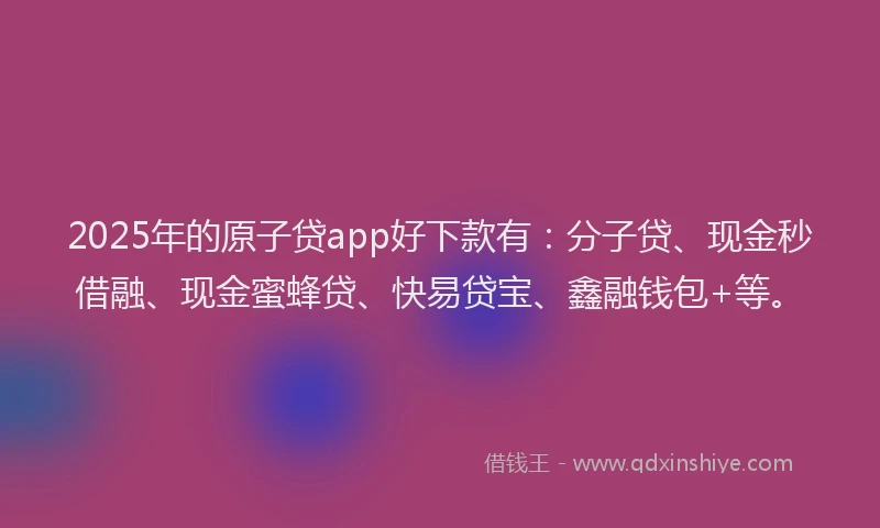 2025年的原子贷app好下款有：分子贷、现金秒借融、现金蜜蜂贷、快易贷宝、鑫融钱包+等。