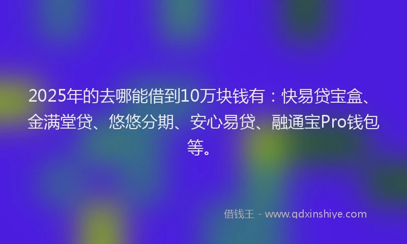 2025年的去哪能借到10万块钱有：快易贷宝盒、金满堂贷、悠悠分期、安心易贷、融通宝Pro钱包等。