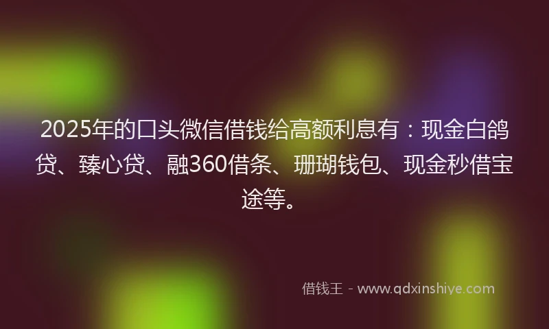 2025年的口头微信借钱给高额利息有：现金白鸽贷、臻心贷、融360借条、珊瑚钱包、现金秒借宝途等。
