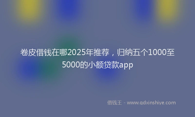 卷皮借钱在哪2025年推荐，归纳五个1000至5000的小额贷款app