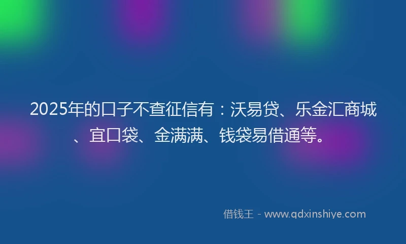 2025年的口子不查征信有：沃易贷、乐金汇商城、宜口袋、金满满、钱袋易借通等。