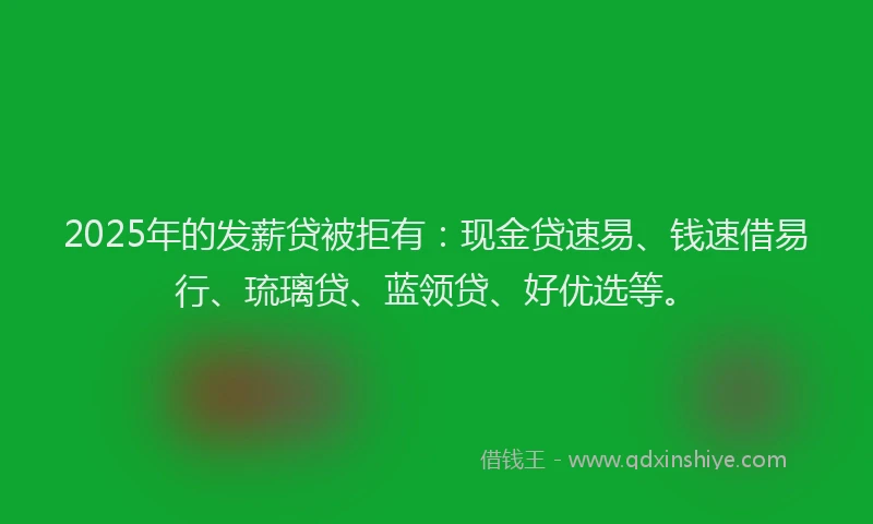 2025年的发薪贷被拒有：现金贷速易、钱速借易行、琉璃贷、蓝领贷、好优选等。