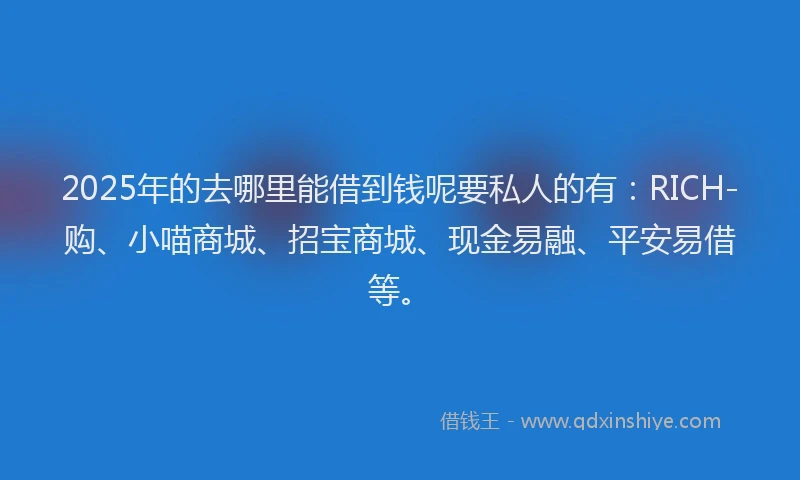 2025年的去哪里能借到钱呢要私人的有：RICH-购、小喵商城、招宝商城、现金易融、平安易借等。