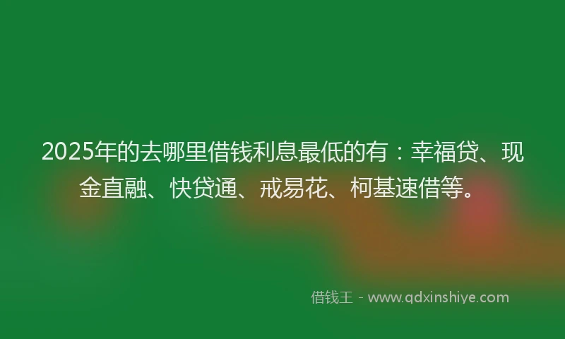 2025年的去哪里借钱利息最低的有：幸福贷、现金直融、快贷通、戒易花、柯基速借等。