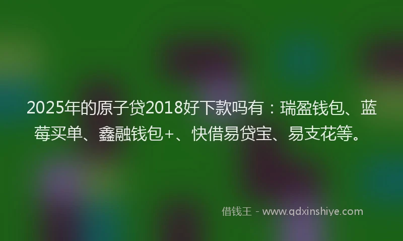 2025年的原子贷2018好下款吗有：瑞盈钱包、蓝莓买单、鑫融钱包+、快借易贷宝、易支花等。
