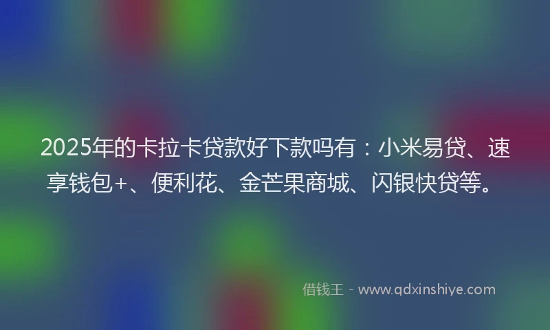 2025年的卡拉卡贷款好下款吗有：小米易贷、速享钱包+、便利花、金芒果商城、闪银快贷等。