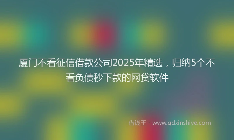厦门不看征信借款公司2025年精选，归纳5个不看负债秒下款的网贷软件
