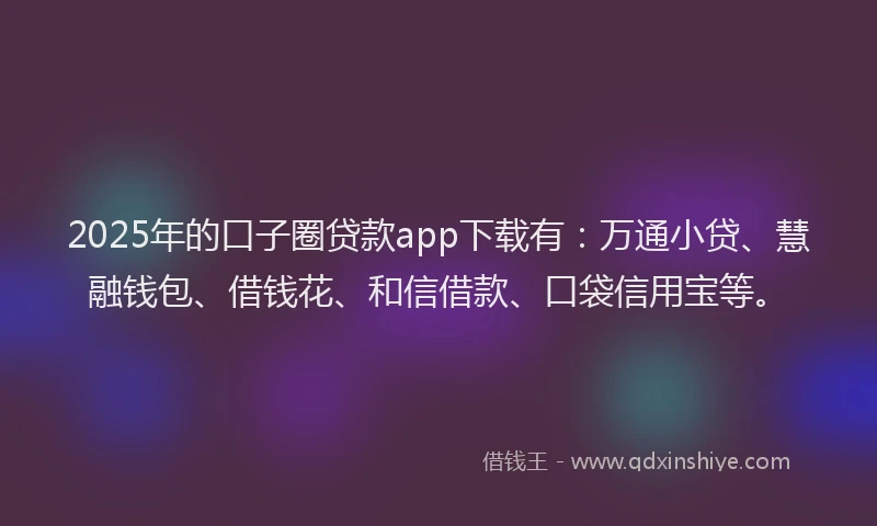 2025年的口子圈贷款app下载有：万通小贷、慧融钱包、借钱花、和信借款、口袋信用宝等。