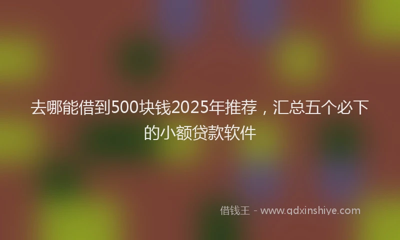 去哪能借到500块钱2025年推荐，汇总五个必下的小额贷款软件