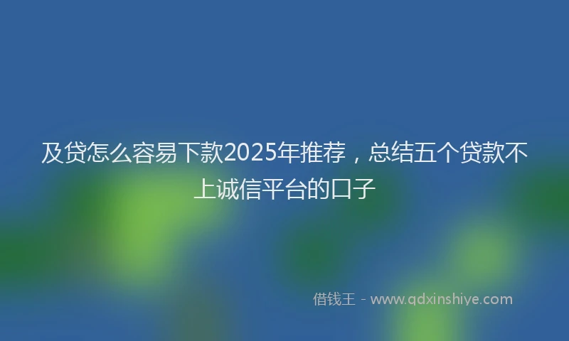 及贷怎么容易下款2025年推荐，总结五个贷款不上诚信平台的口子