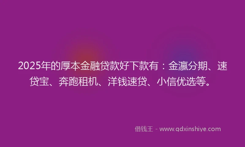 2025年的厚本金融贷款好下款有：金瀛分期、速贷宝、奔跑租机、洋钱速贷、小信优选等。