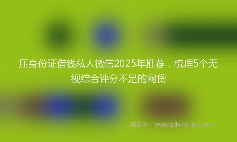 压身份证借钱私人微信2025年推荐，梳理5个无视综合评分不足的网贷