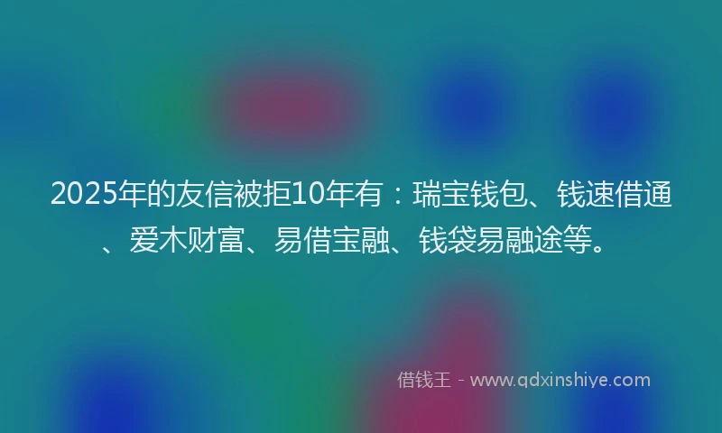2025年的友信被拒10年有：瑞宝钱包、钱速借通、爱木财富、易借宝融、钱袋易融途等。