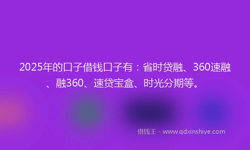 2025年的口子借钱口子有：省时贷融、360速融、融360、速贷宝盒、时光分期等。