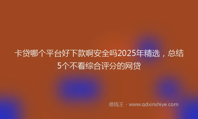 卡贷哪个平台好下款啊安全吗2025年精选，总结5个不看综合评分的网贷