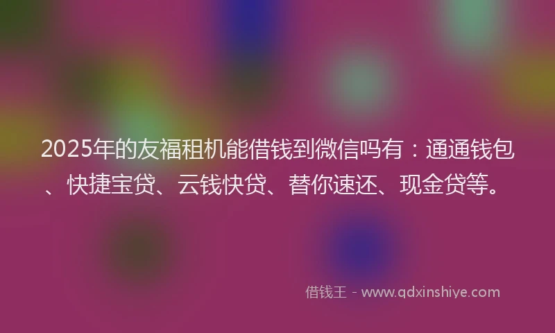 2025年的友福租机能借钱到微信吗有：通通钱包、快捷宝贷、云钱快贷、替你速还、现金贷等。