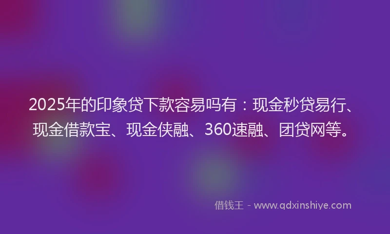 2025年的印象贷下款容易吗有：现金秒贷易行、现金借款宝、现金侠融、360速融、团贷网等。
