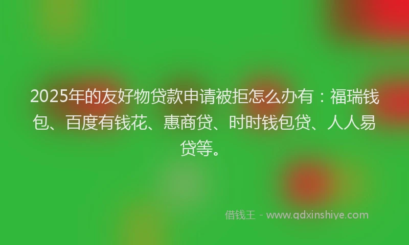 2025年的友好物贷款申请被拒怎么办有：福瑞钱包、百度有钱花、惠商贷、时时钱包贷、人人易贷等。